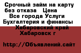 Срочный займ на карту без отказа › Цена ­ 500 - Все города Услуги » Бухгалтерия и финансы   . Хабаровский край,Хабаровск г.